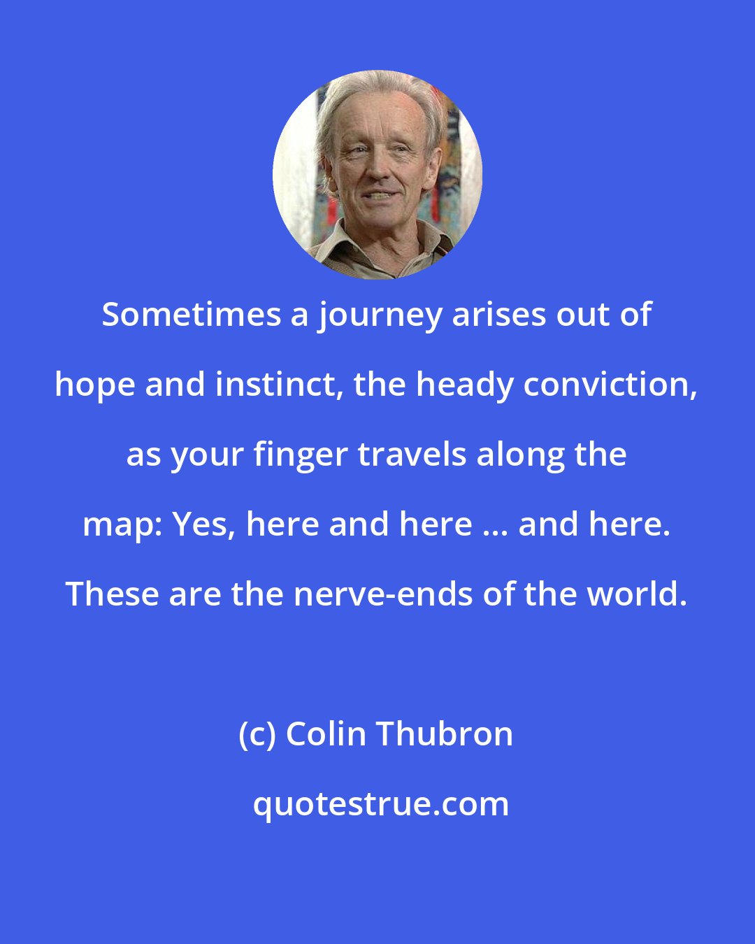 Colin Thubron: Sometimes a journey arises out of hope and instinct, the heady conviction, as your finger travels along the map: Yes, here and here ... and here. These are the nerve-ends of the world.