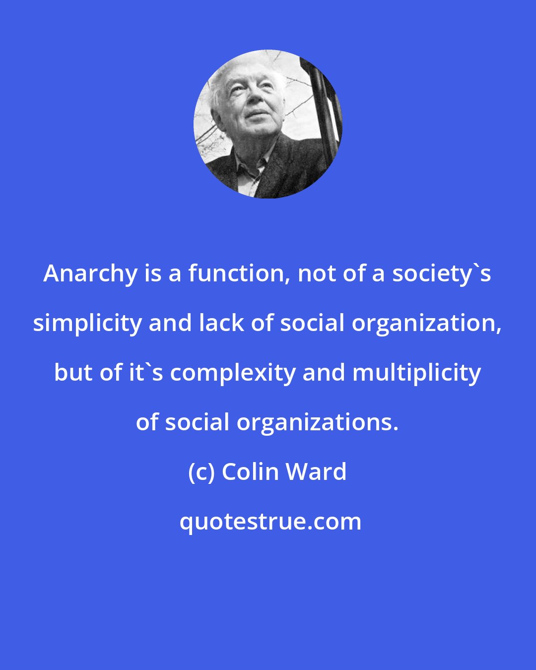Colin Ward: Anarchy is a function, not of a society's simplicity and lack of social organization, but of it's complexity and multiplicity of social organizations.