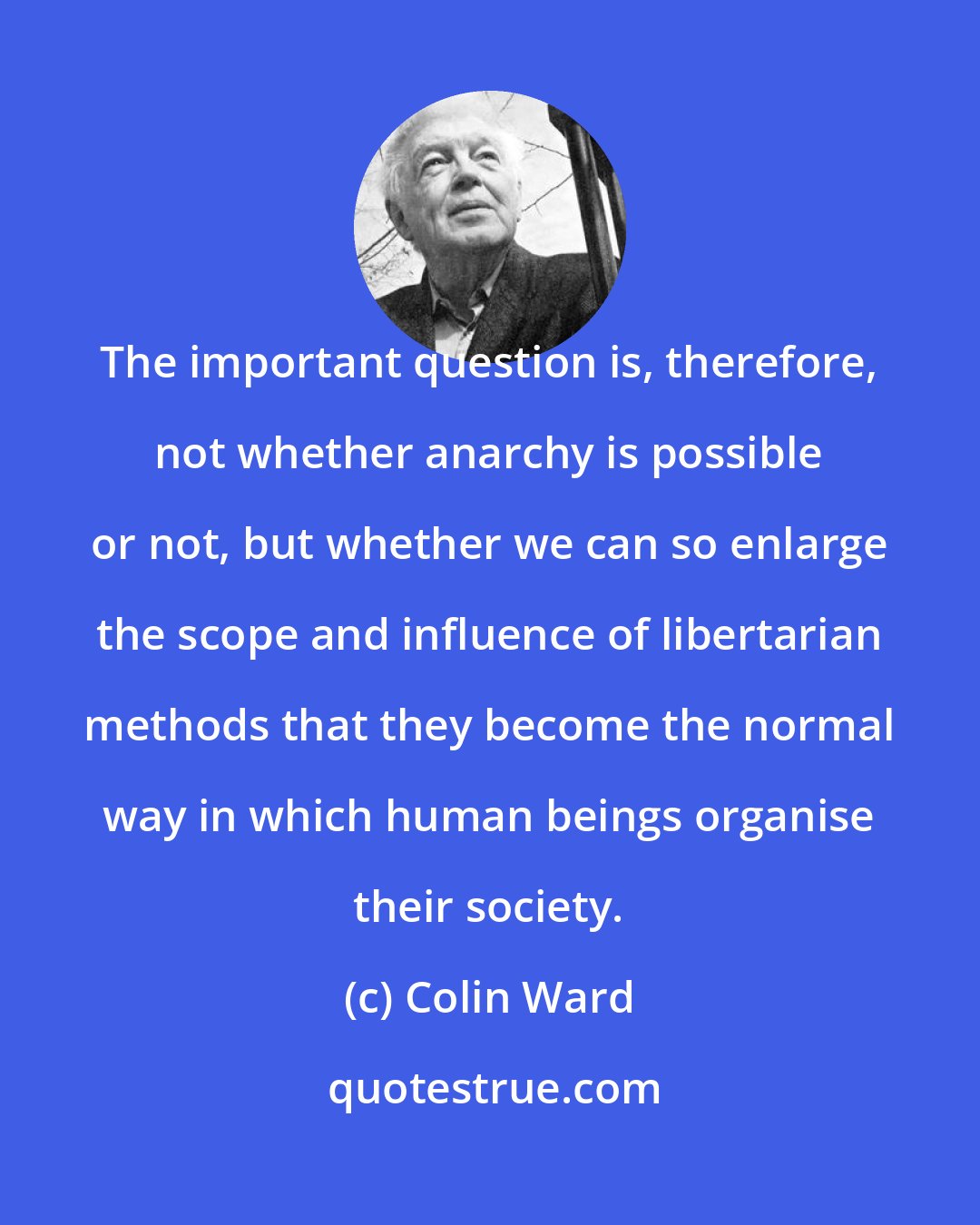 Colin Ward: The important question is, therefore, not whether anarchy is possible or not, but whether we can so enlarge the scope and influence of libertarian methods that they become the normal way in which human beings organise their society.
