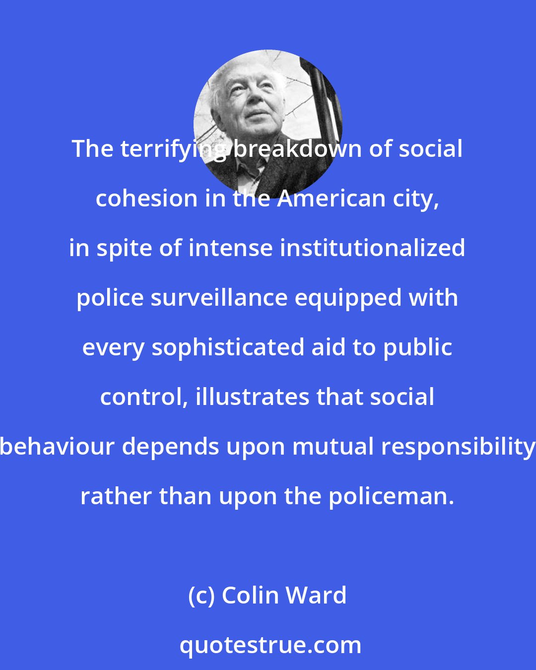 Colin Ward: The terrifying breakdown of social cohesion in the American city, in spite of intense institutionalized police surveillance equipped with every sophisticated aid to public control, illustrates that social behaviour depends upon mutual responsibility rather than upon the policeman.