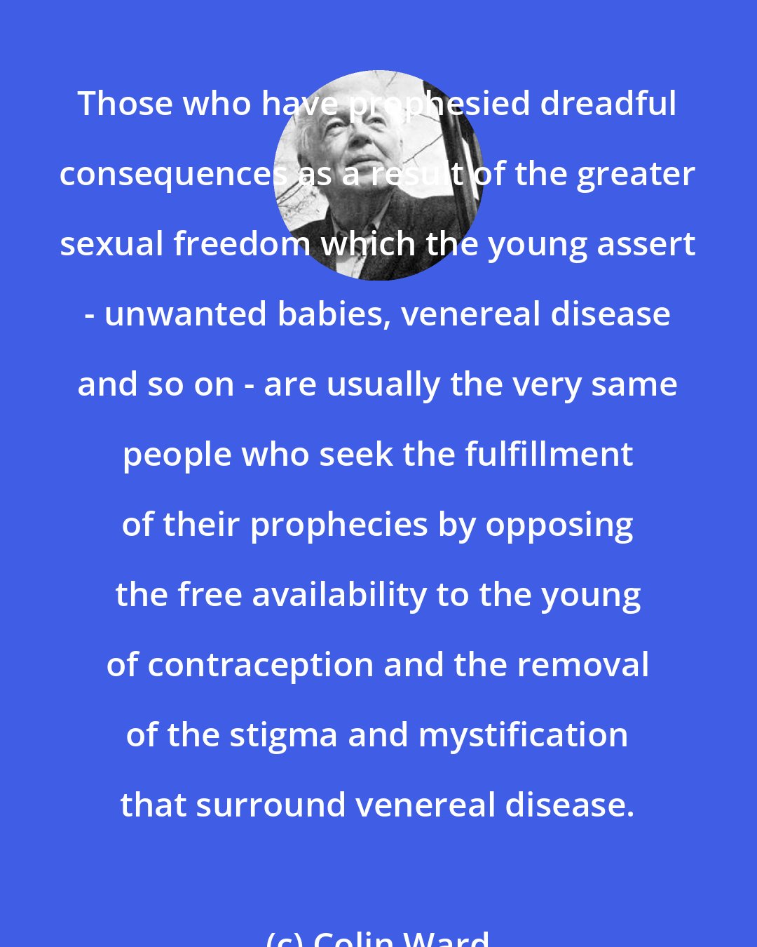 Colin Ward: Those who have prophesied dreadful consequences as a result of the greater sexual freedom which the young assert - unwanted babies, venereal disease and so on - are usually the very same people who seek the fulfillment of their prophecies by opposing the free availability to the young of contraception and the removal of the stigma and mystification that surround venereal disease.
