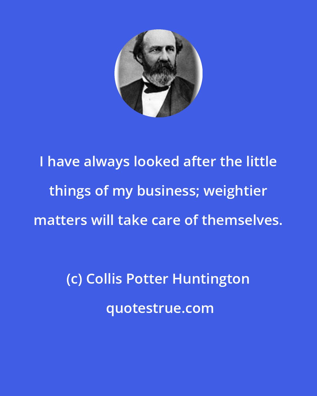 Collis Potter Huntington: I have always looked after the little things of my business; weightier matters will take care of themselves.