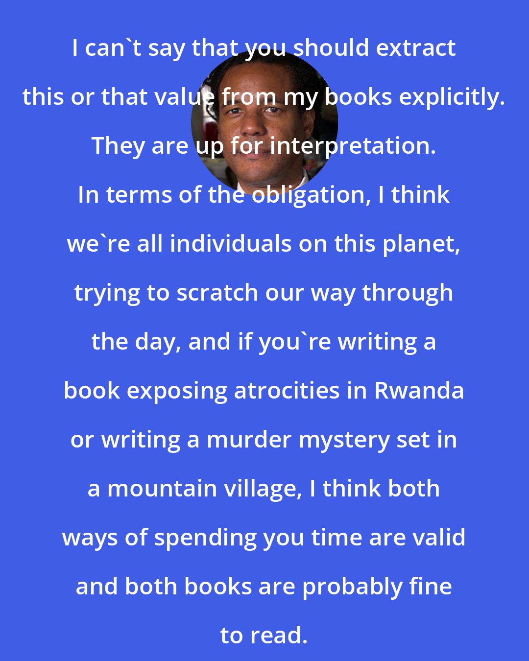 Colson Whitehead: I can't say that you should extract this or that value from my books explicitly. They are up for interpretation. In terms of the obligation, I think we're all individuals on this planet, trying to scratch our way through the day, and if you're writing a book exposing atrocities in Rwanda or writing a murder mystery set in a mountain village, I think both ways of spending you time are valid and both books are probably fine to read.