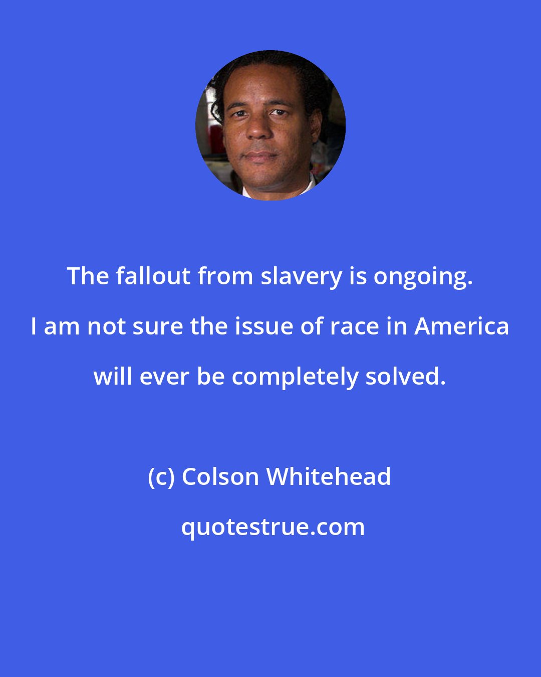 Colson Whitehead: The fallout from slavery is ongoing. I am not sure the issue of race in America will ever be completely solved.