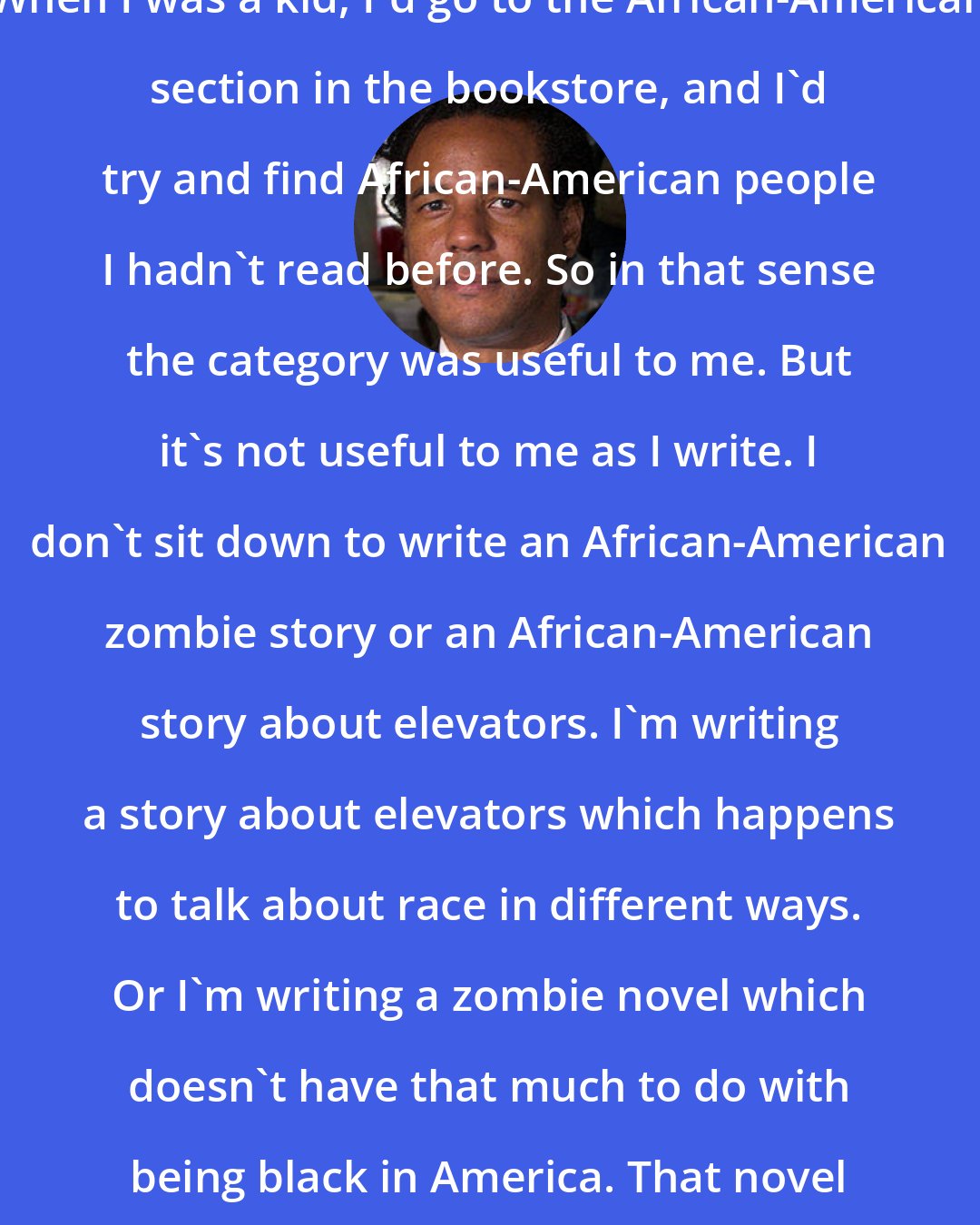 Colson Whitehead: When I was a kid, I'd go to the African-American section in the bookstore, and I'd try and find African-American people I hadn't read before. So in that sense the category was useful to me. But it's not useful to me as I write. I don't sit down to write an African-American zombie story or an African-American story about elevators. I'm writing a story about elevators which happens to talk about race in different ways. Or I'm writing a zombie novel which doesn't have that much to do with being black in America. That novel is really about survival.