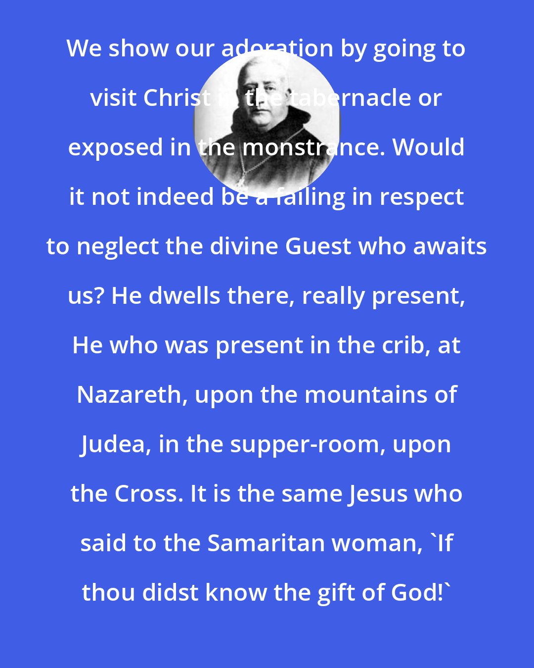 Columba Marmion: We show our adoration by going to visit Christ in the tabernacle or exposed in the monstrance. Would it not indeed be a failing in respect to neglect the divine Guest who awaits us? He dwells there, really present, He who was present in the crib, at Nazareth, upon the mountains of Judea, in the supper-room, upon the Cross. It is the same Jesus who said to the Samaritan woman, 'If thou didst know the gift of God!'