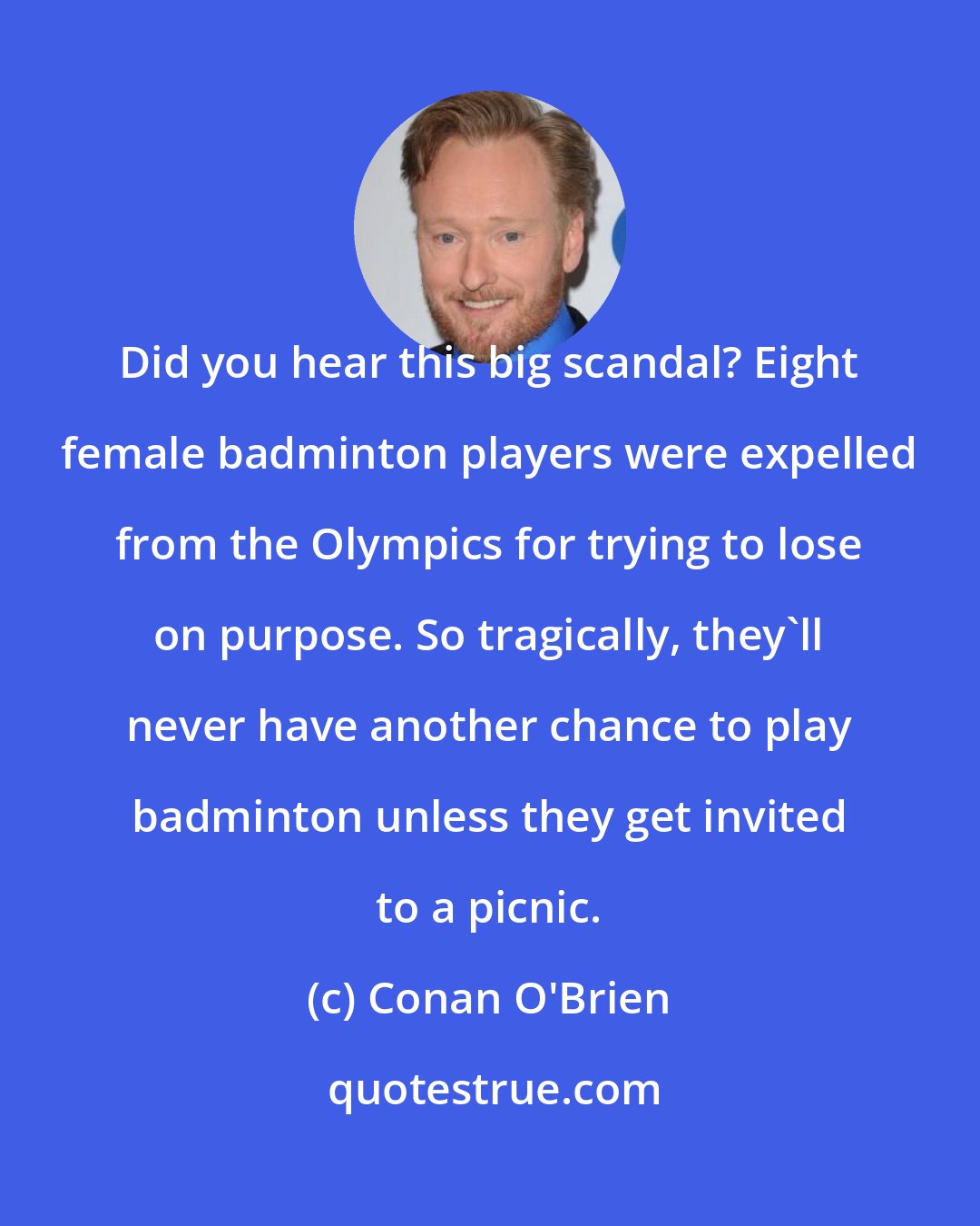 Conan O'Brien: Did you hear this big scandal? Eight female badminton players were expelled from the Olympics for trying to lose on purpose. So tragically, they'll never have another chance to play badminton unless they get invited to a picnic.
