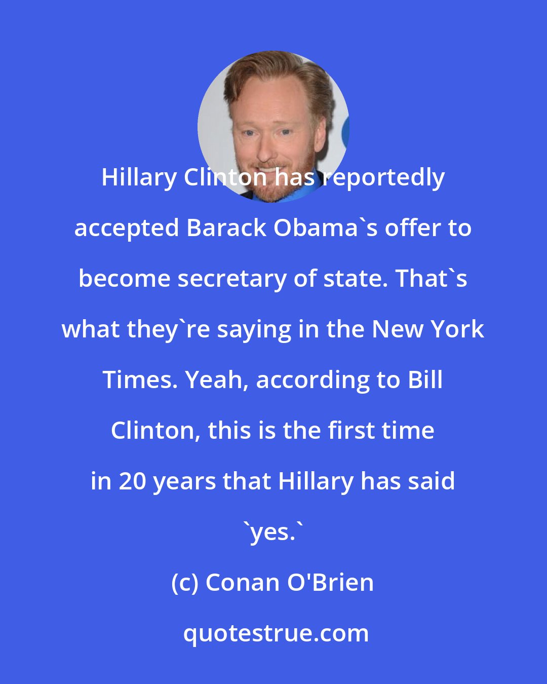 Conan O'Brien: Hillary Clinton has reportedly accepted Barack Obama's offer to become secretary of state. That's what they're saying in the New York Times. Yeah, according to Bill Clinton, this is the first time in 20 years that Hillary has said 'yes.'