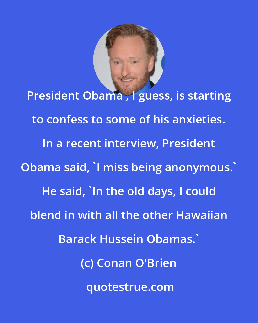 Conan O'Brien: President Obama , I guess, is starting to confess to some of his anxieties. In a recent interview, President Obama said, 'I miss being anonymous.' He said, 'In the old days, I could blend in with all the other Hawaiian Barack Hussein Obamas.'