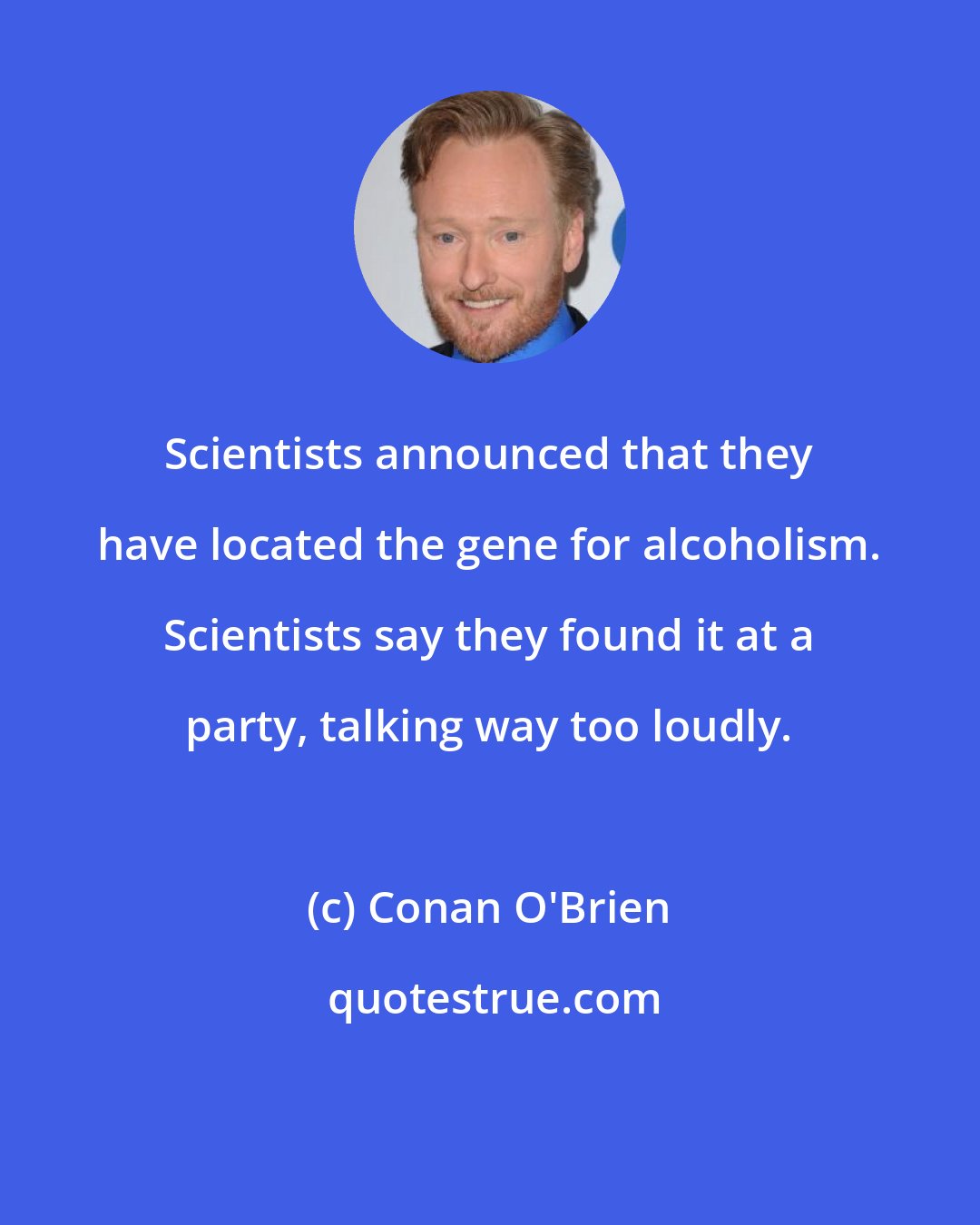 Conan O'Brien: Scientists announced that they have located the gene for alcoholism. Scientists say they found it at a party, talking way too loudly.