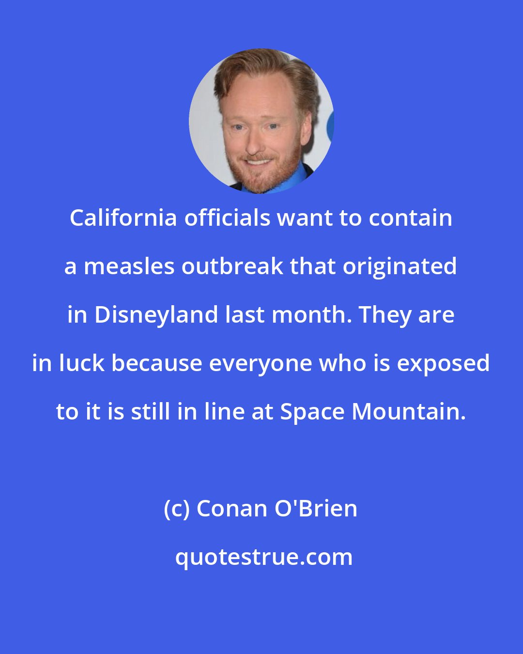 Conan O'Brien: California officials want to contain a measles outbreak that originated in Disneyland last month. They are in luck because everyone who is exposed to it is still in line at Space Mountain.