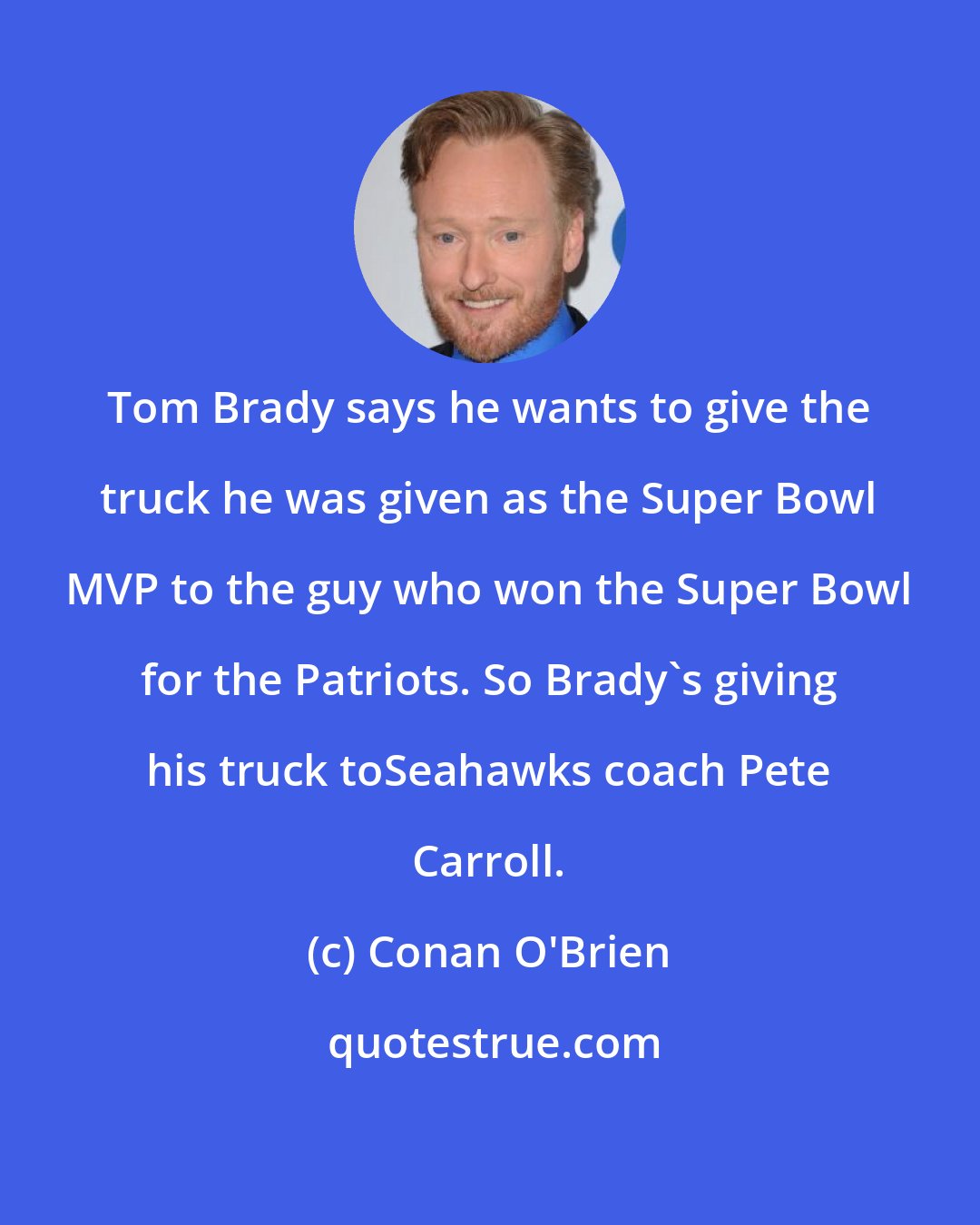 Conan O'Brien: Tom Brady says he wants to give the truck he was given as the Super Bowl MVP to the guy who won the Super Bowl for the Patriots. So Brady's giving his truck toSeahawks coach Pete Carroll.