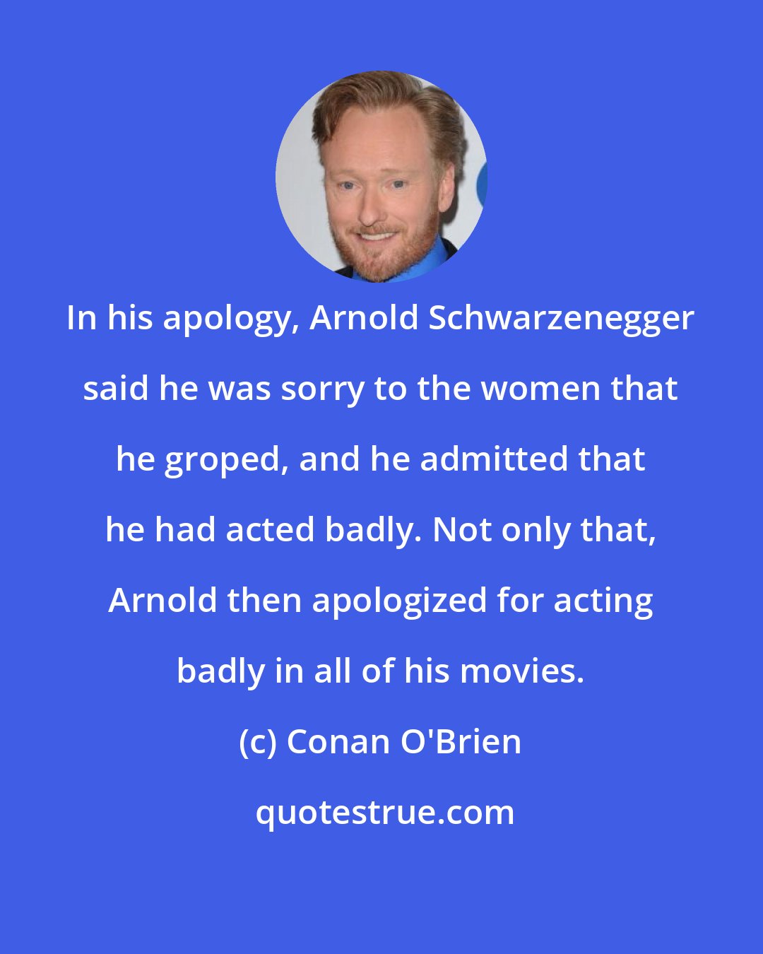 Conan O'Brien: In his apology, Arnold Schwarzenegger said he was sorry to the women that he groped, and he admitted that he had acted badly. Not only that, Arnold then apologized for acting badly in all of his movies.