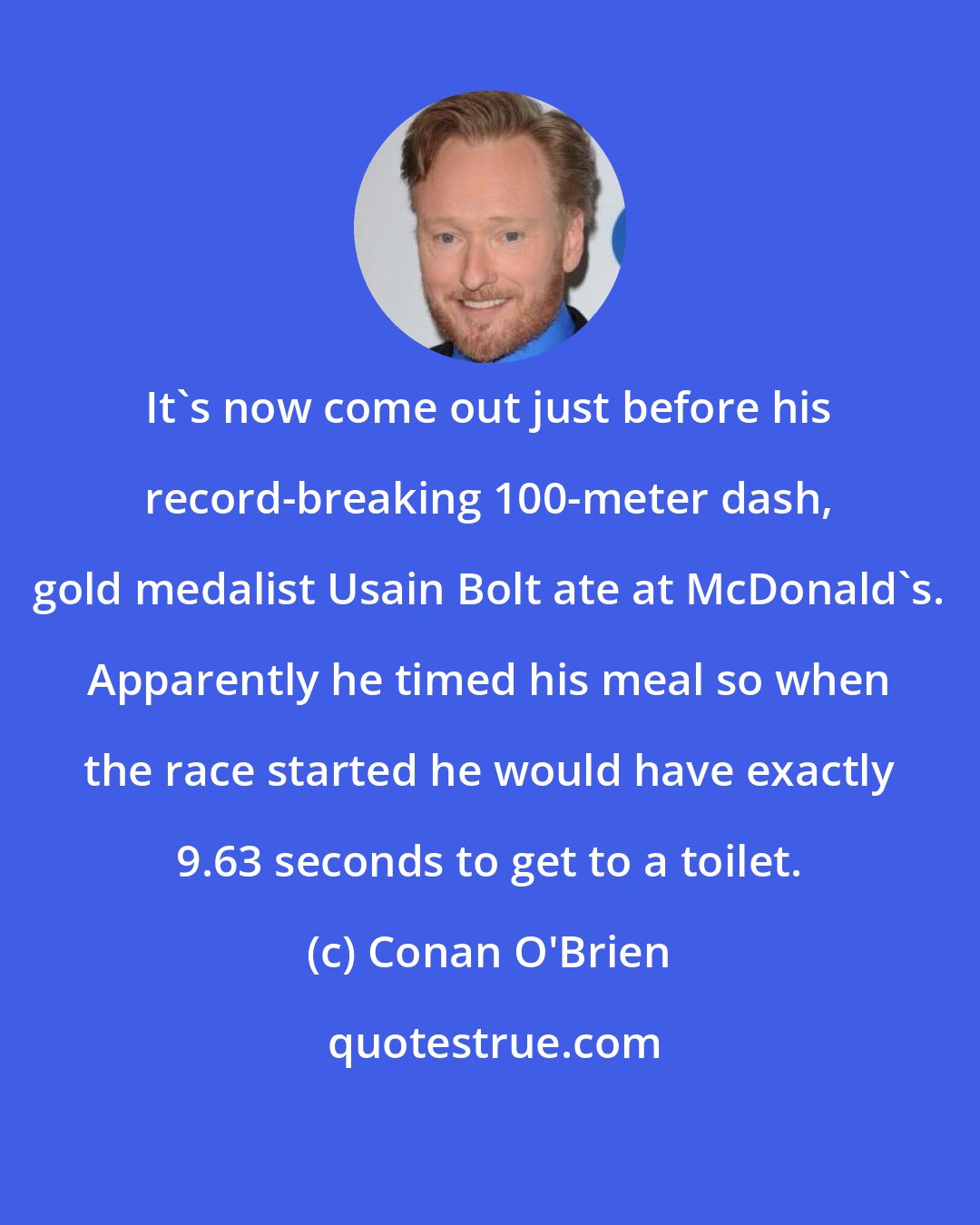 Conan O'Brien: It's now come out just before his record-breaking 100-meter dash, gold medalist Usain Bolt ate at McDonald's. Apparently he timed his meal so when the race started he would have exactly 9.63 seconds to get to a toilet.