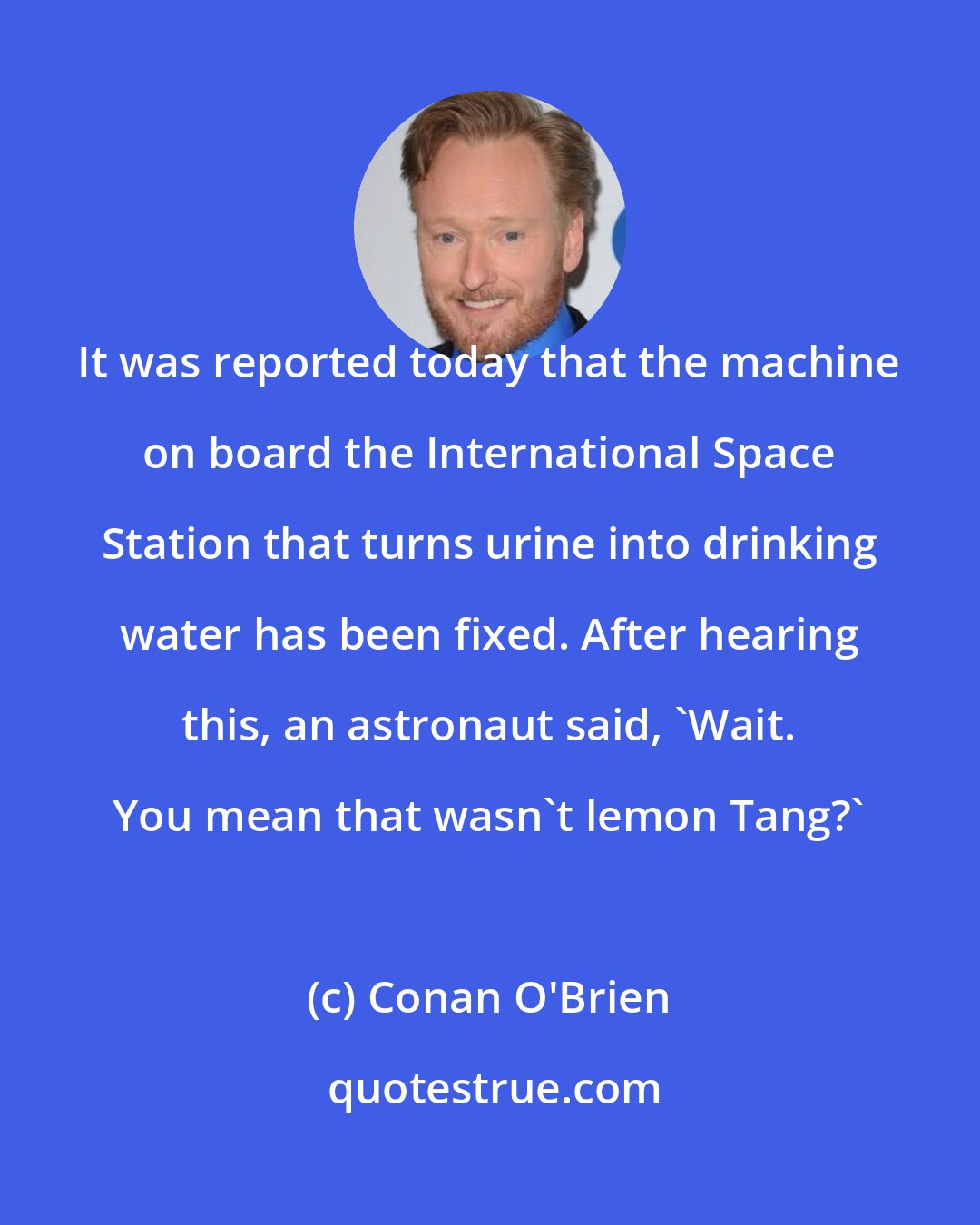 Conan O'Brien: It was reported today that the machine on board the International Space Station that turns urine into drinking water has been fixed. After hearing this, an astronaut said, 'Wait. You mean that wasn't lemon Tang?'