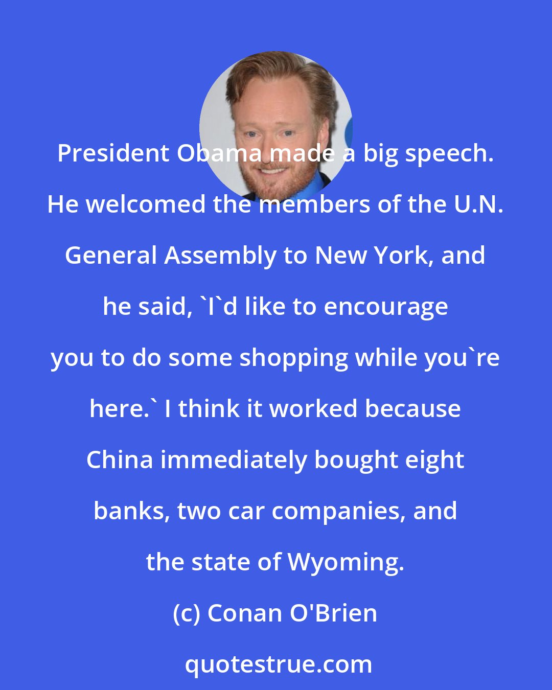 Conan O'Brien: President Obama made a big speech. He welcomed the members of the U.N. General Assembly to New York, and he said, 'I'd like to encourage you to do some shopping while you're here.' I think it worked because China immediately bought eight banks, two car companies, and the state of Wyoming.