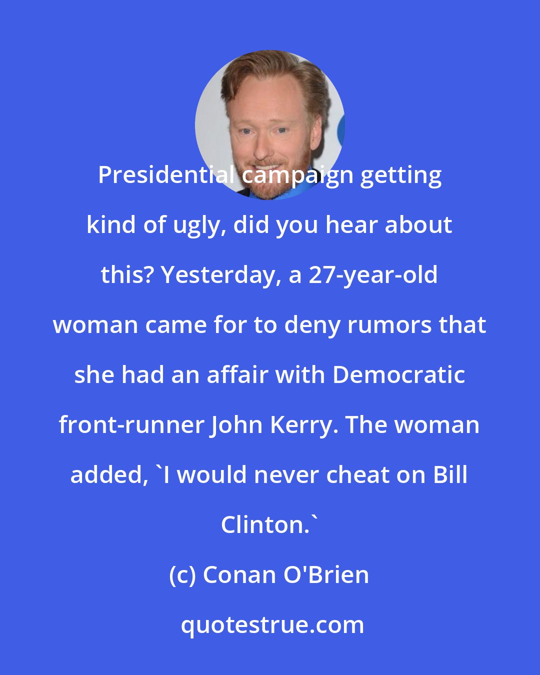 Conan O'Brien: Presidential campaign getting kind of ugly, did you hear about this? Yesterday, a 27-year-old woman came for to deny rumors that she had an affair with Democratic front-runner John Kerry. The woman added, 'I would never cheat on Bill Clinton.'