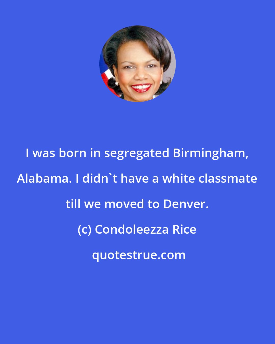 Condoleezza Rice: I was born in segregated Birmingham, Alabama. I didn't have a white classmate till we moved to Denver.