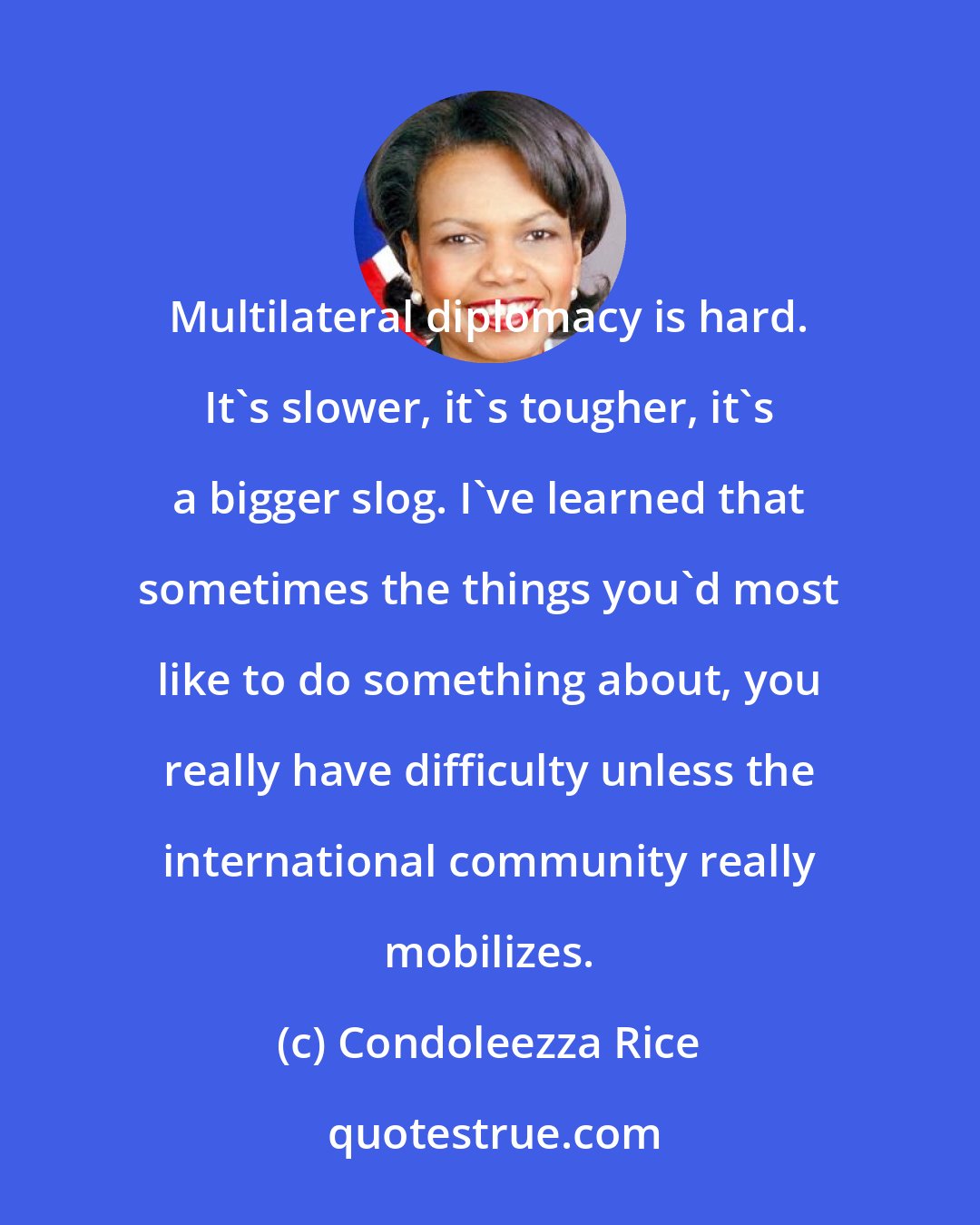 Condoleezza Rice: Multilateral diplomacy is hard. It's slower, it's tougher, it's a bigger slog. I've learned that sometimes the things you'd most like to do something about, you really have difficulty unless the international community really mobilizes.