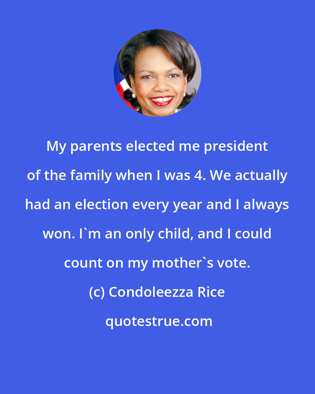 Condoleezza Rice: My parents elected me president of the family when I was 4. We actually had an election every year and I always won. I'm an only child, and I could count on my mother's vote.