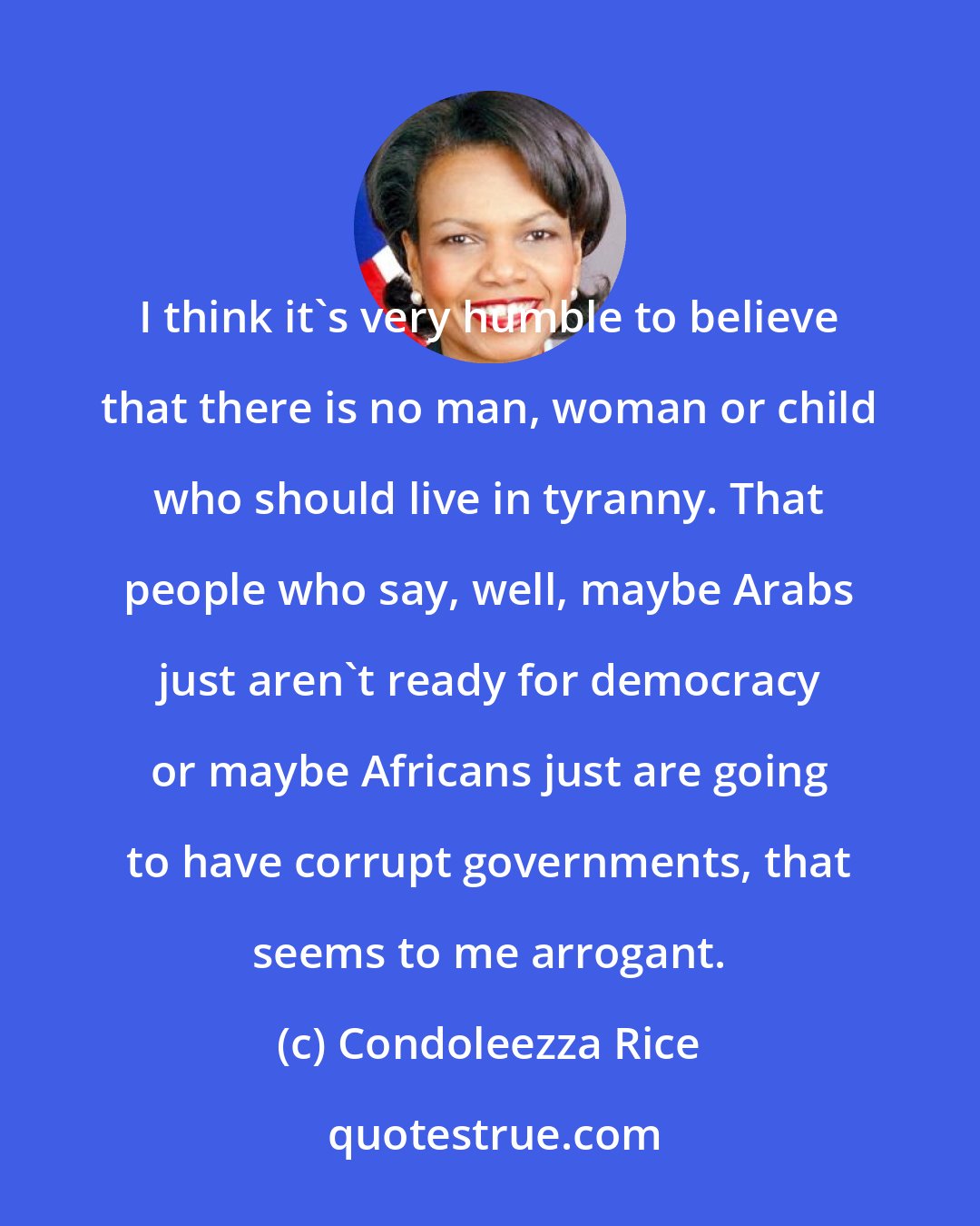 Condoleezza Rice: I think it's very humble to believe that there is no man, woman or child who should live in tyranny. That people who say, well, maybe Arabs just aren't ready for democracy or maybe Africans just are going to have corrupt governments, that seems to me arrogant.