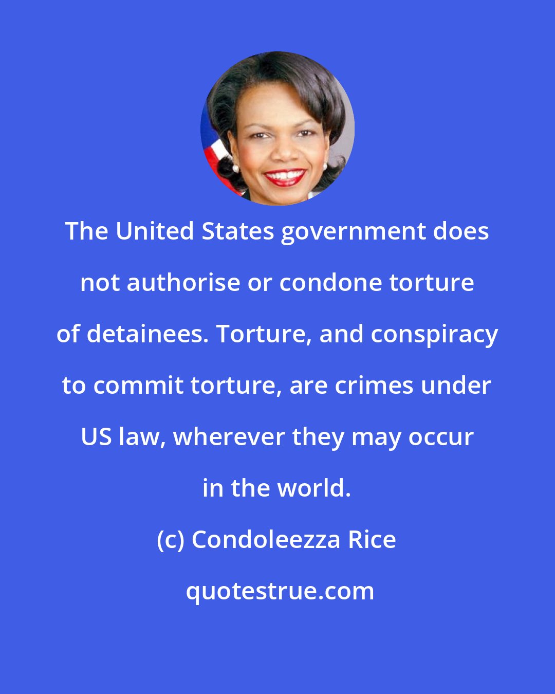 Condoleezza Rice: The United States government does not authorise or condone torture of detainees. Torture, and conspiracy to commit torture, are crimes under US law, wherever they may occur in the world.