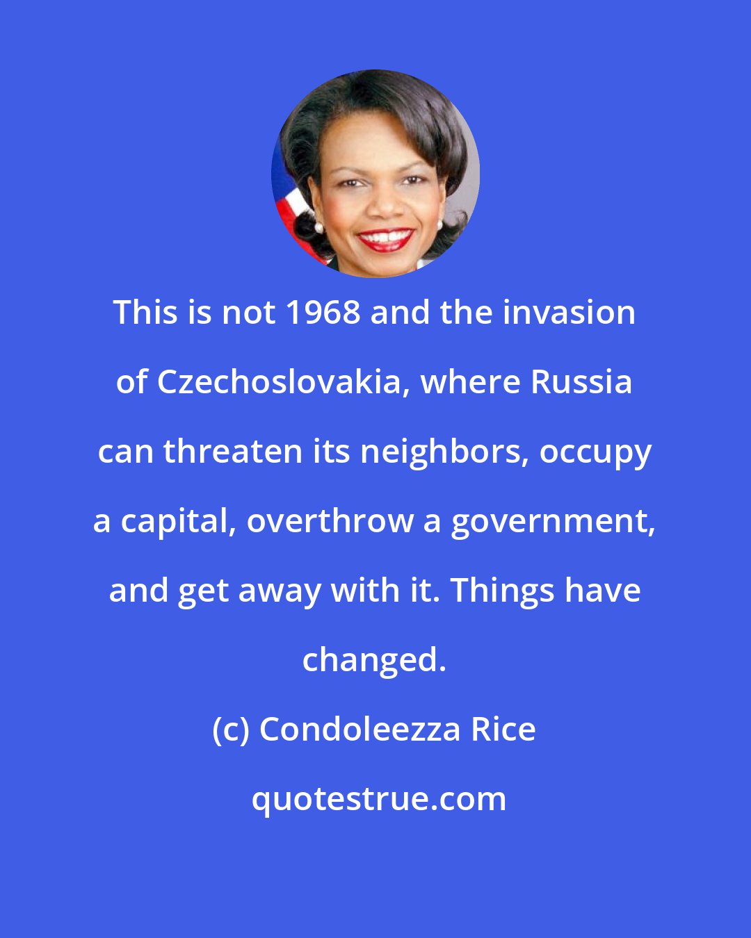 Condoleezza Rice: This is not 1968 and the invasion of Czechoslovakia, where Russia can threaten its neighbors, occupy a capital, overthrow a government, and get away with it. Things have changed.