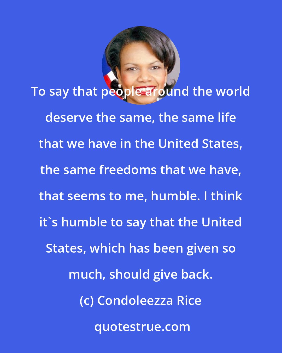 Condoleezza Rice: To say that people around the world deserve the same, the same life that we have in the United States, the same freedoms that we have, that seems to me, humble. I think it's humble to say that the United States, which has been given so much, should give back.