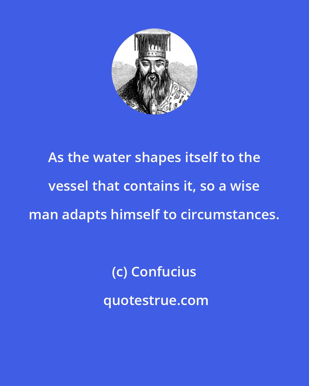 Confucius: As the water shapes itself to the vessel that contains it, so a wise man adapts himself to circumstances.