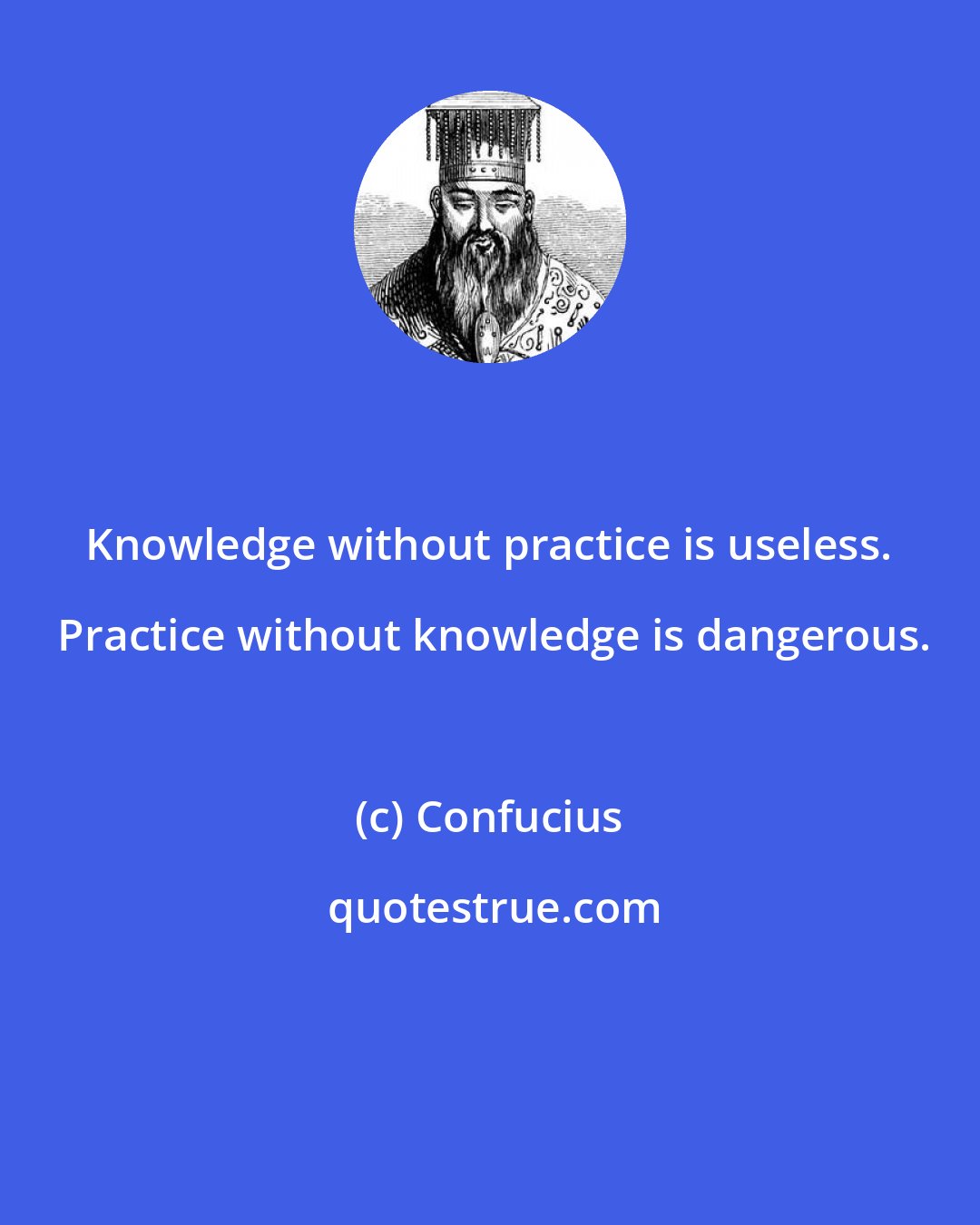 Confucius: Knowledge without practice is useless.  Practice without knowledge is dangerous.
