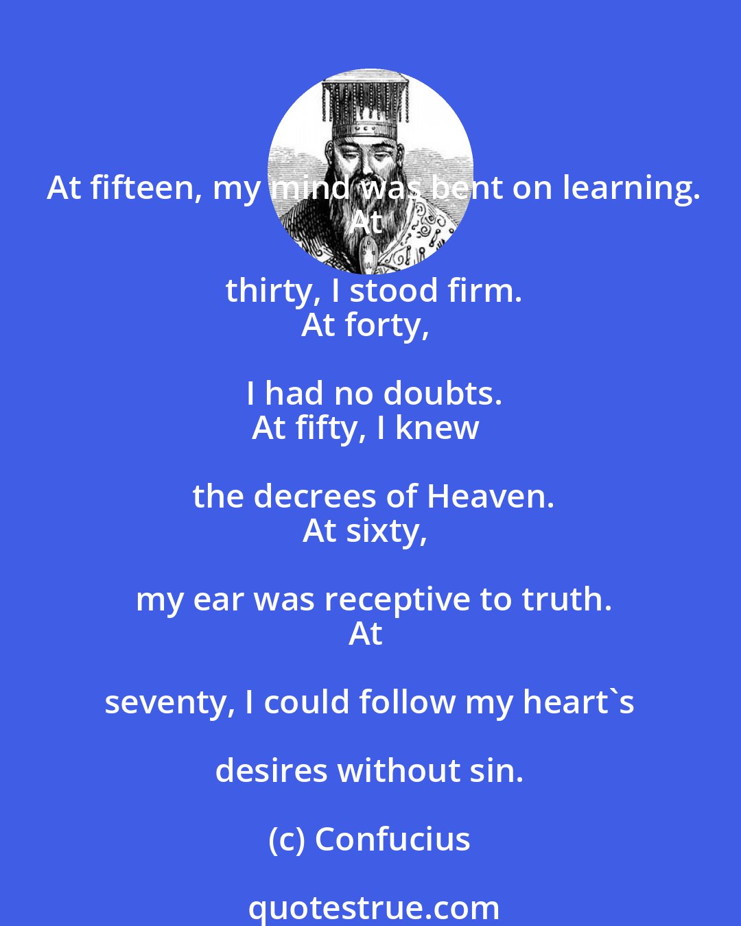 Confucius: At fifteen, my mind was bent on learning.
At thirty, I stood firm.
At forty, I had no doubts.
At fifty, I knew the decrees of Heaven.
At sixty, my ear was receptive to truth.
At seventy, I could follow my heart's desires without sin.