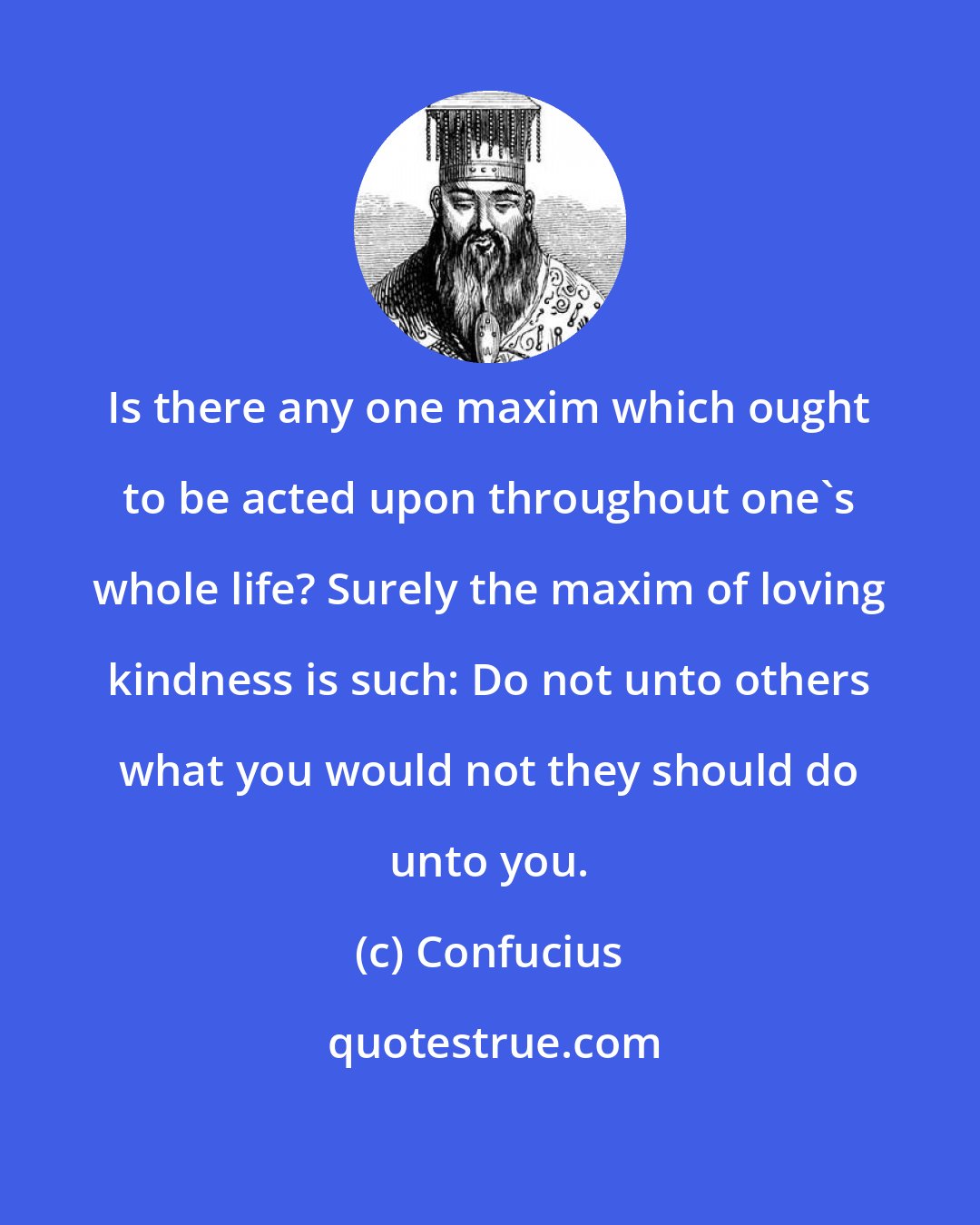 Confucius: Is there any one maxim which ought to be acted upon throughout one's whole life? Surely the maxim of loving kindness is such: Do not unto others what you would not they should do unto you.