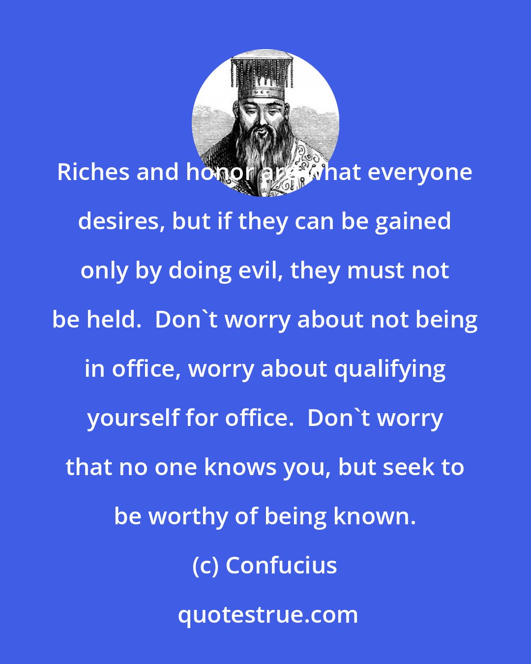 Confucius: Riches and honor are what everyone desires, but if they can be gained only by doing evil, they must not be held.  Don't worry about not being in office, worry about qualifying yourself for office.  Don't worry that no one knows you, but seek to be worthy of being known.