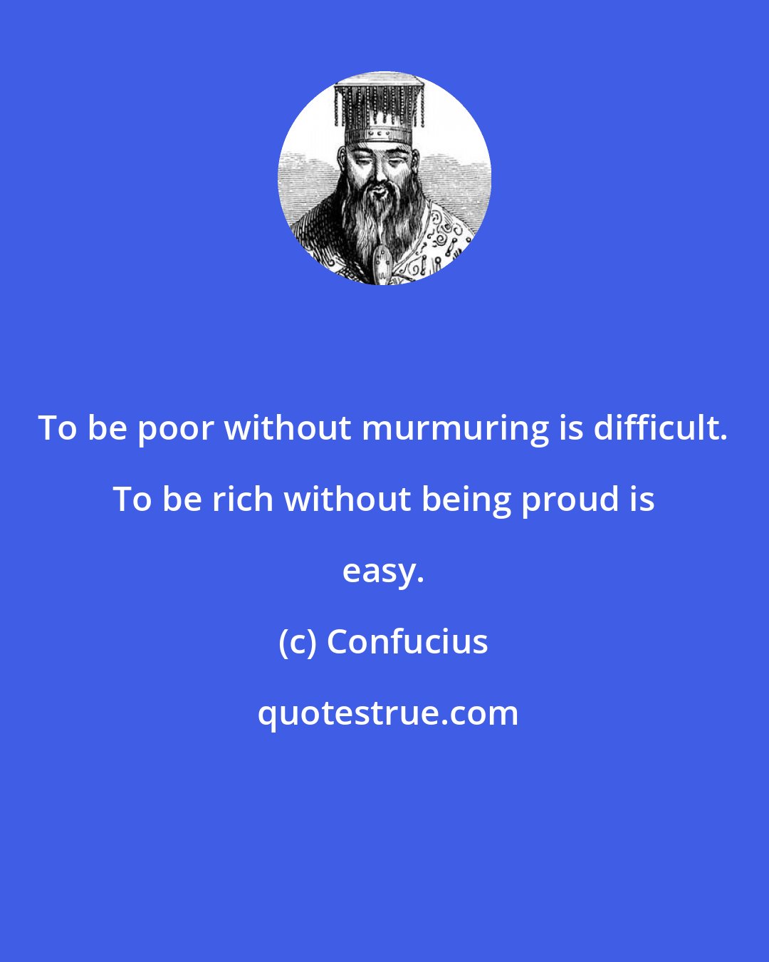 Confucius: To be poor without murmuring is difficult. To be rich without being proud is easy.