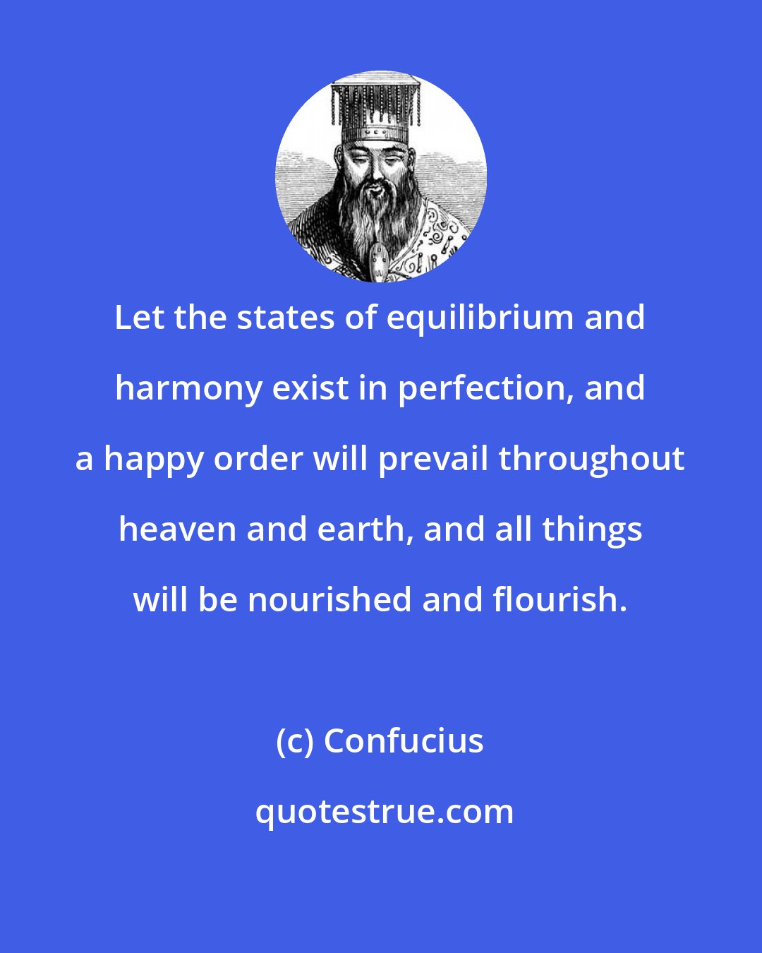 Confucius: Let the states of equilibrium and harmony exist in perfection, and a happy order will prevail throughout heaven and earth, and all things will be nourished and flourish.