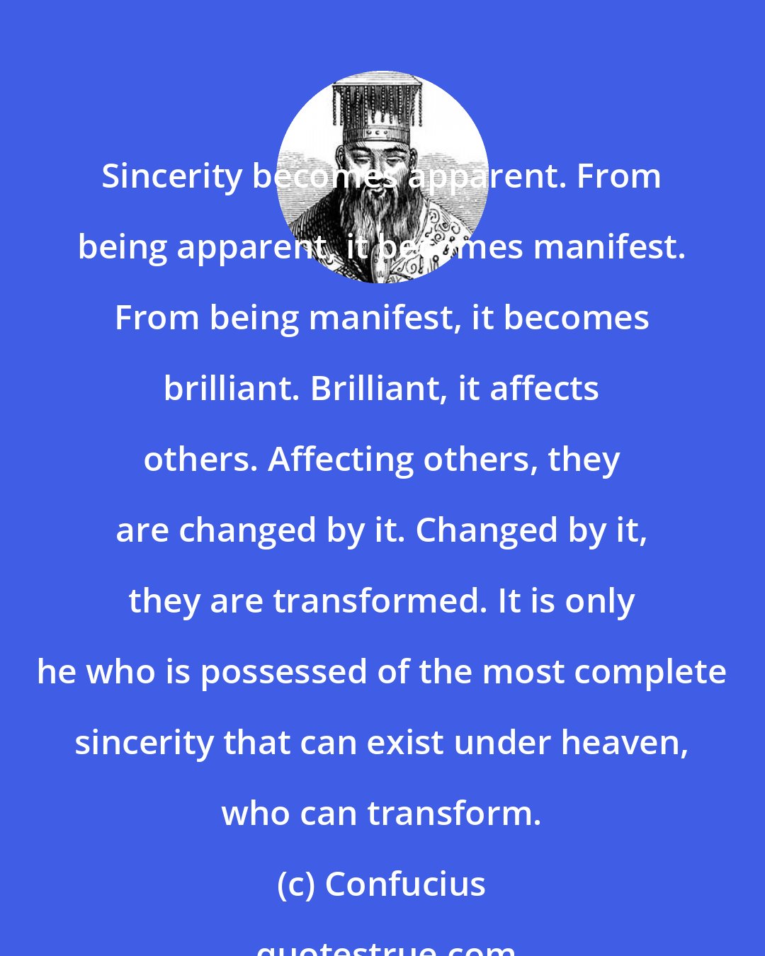 Confucius: Sincerity becomes apparent. From being apparent, it becomes manifest. From being manifest, it becomes brilliant. Brilliant, it affects others. Affecting others, they are changed by it. Changed by it, they are transformed. It is only he who is possessed of the most complete sincerity that can exist under heaven, who can transform.