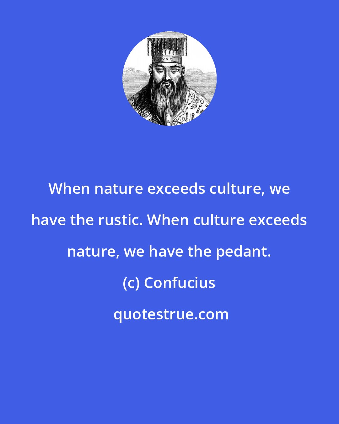 Confucius: When nature exceeds culture, we have the rustic. When culture exceeds nature, we have the pedant.