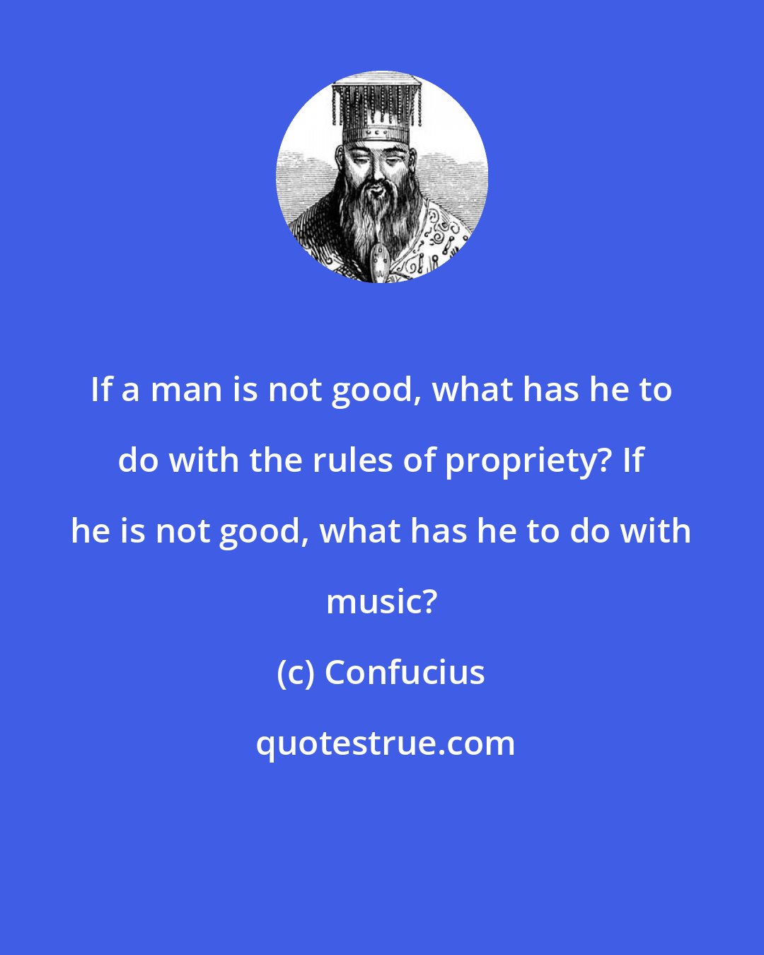 Confucius: If a man is not good, what has he to do with the rules of propriety? If he is not good, what has he to do with music?