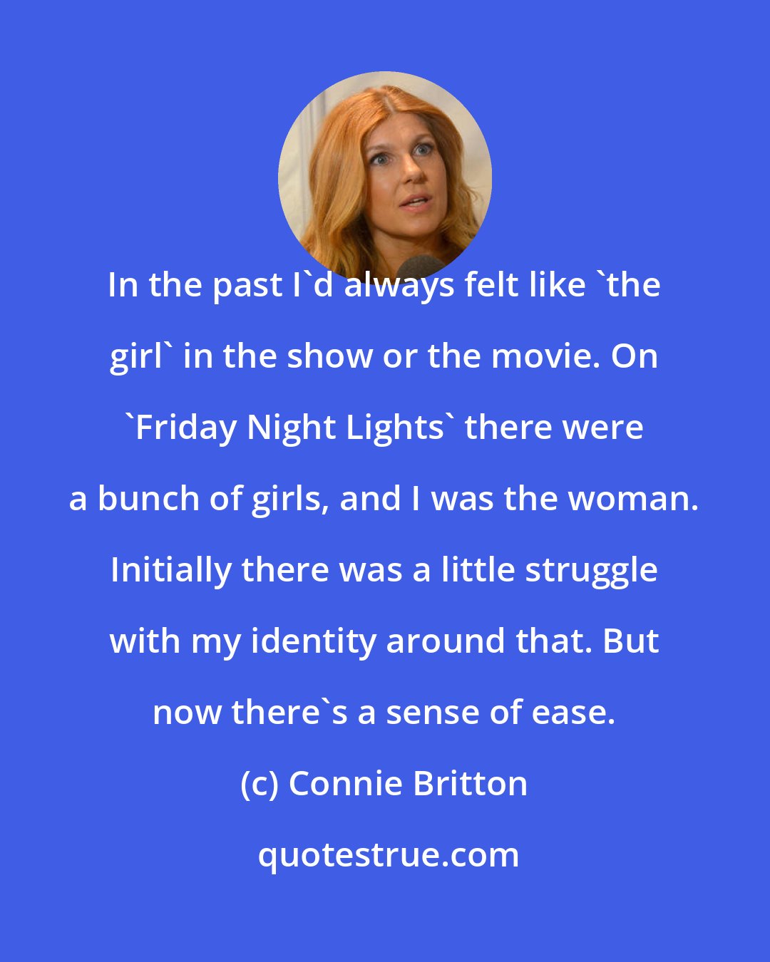 Connie Britton: In the past I'd always felt like 'the girl' in the show or the movie. On 'Friday Night Lights' there were a bunch of girls, and I was the woman. Initially there was a little struggle with my identity around that. But now there's a sense of ease.