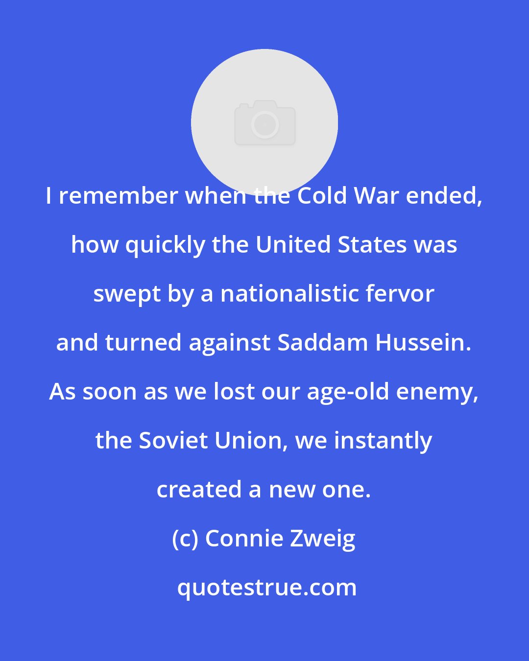 Connie Zweig: I remember when the Cold War ended, how quickly the United States was swept by a nationalistic fervor and turned against Saddam Hussein. As soon as we lost our age-old enemy, the Soviet Union, we instantly created a new one.