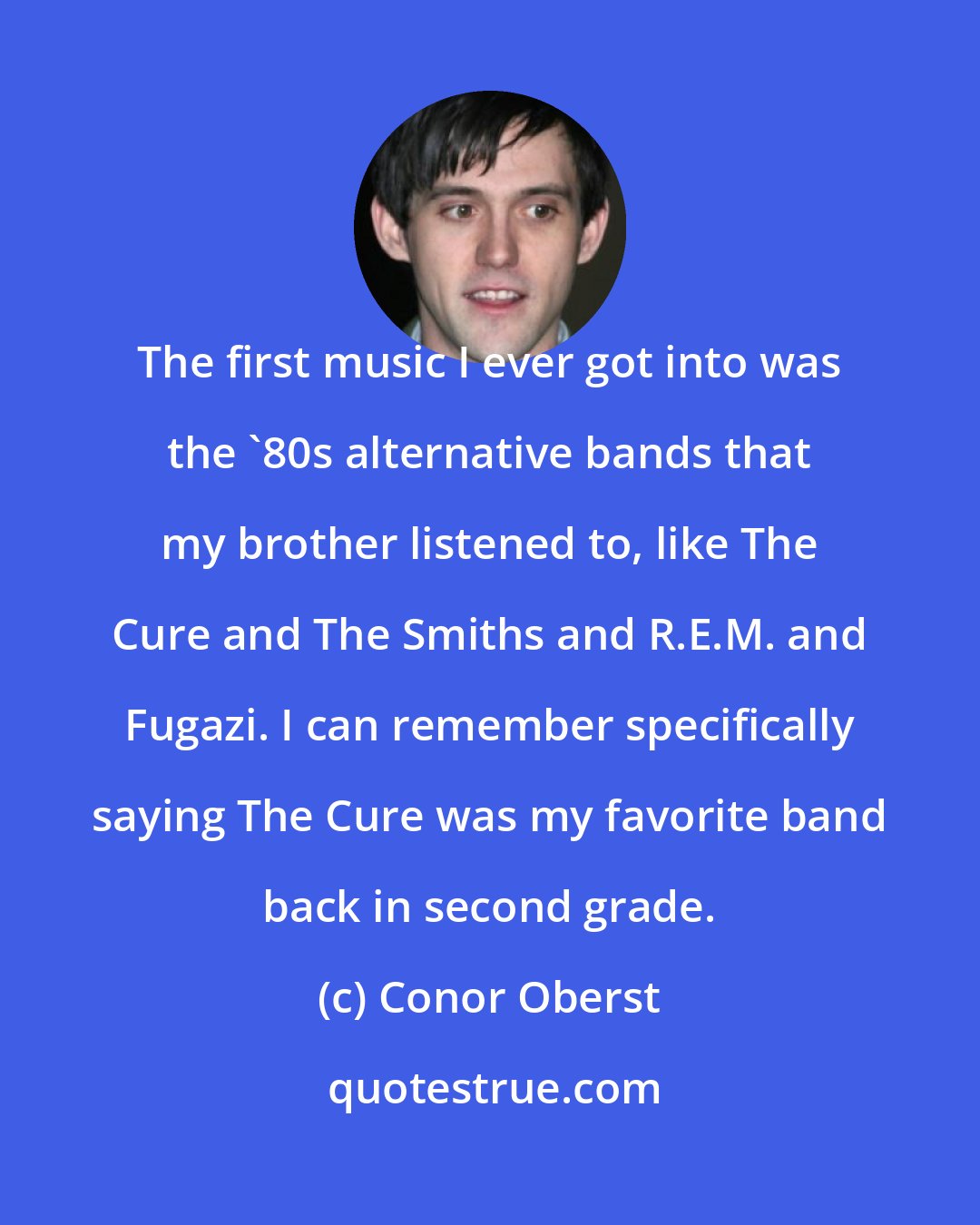 Conor Oberst: The first music I ever got into was the '80s alternative bands that my brother listened to, like The Cure and The Smiths and R.E.M. and Fugazi. I can remember specifically saying The Cure was my favorite band back in second grade.