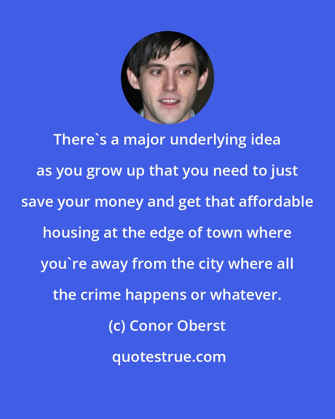 Conor Oberst: There's a major underlying idea as you grow up that you need to just save your money and get that affordable housing at the edge of town where you're away from the city where all the crime happens or whatever.