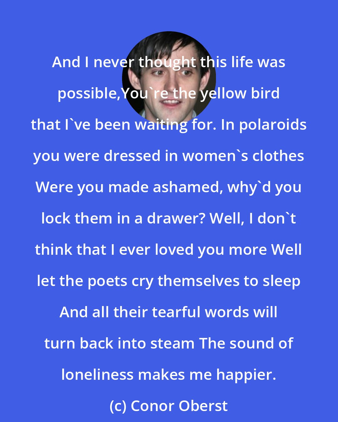 Conor Oberst: And I never thought this life was possible,You're the yellow bird that I've been waiting for. In polaroids you were dressed in women's clothes Were you made ashamed, why'd you lock them in a drawer? Well, I don't think that I ever loved you more Well let the poets cry themselves to sleep And all their tearful words will turn back into steam The sound of loneliness makes me happier.