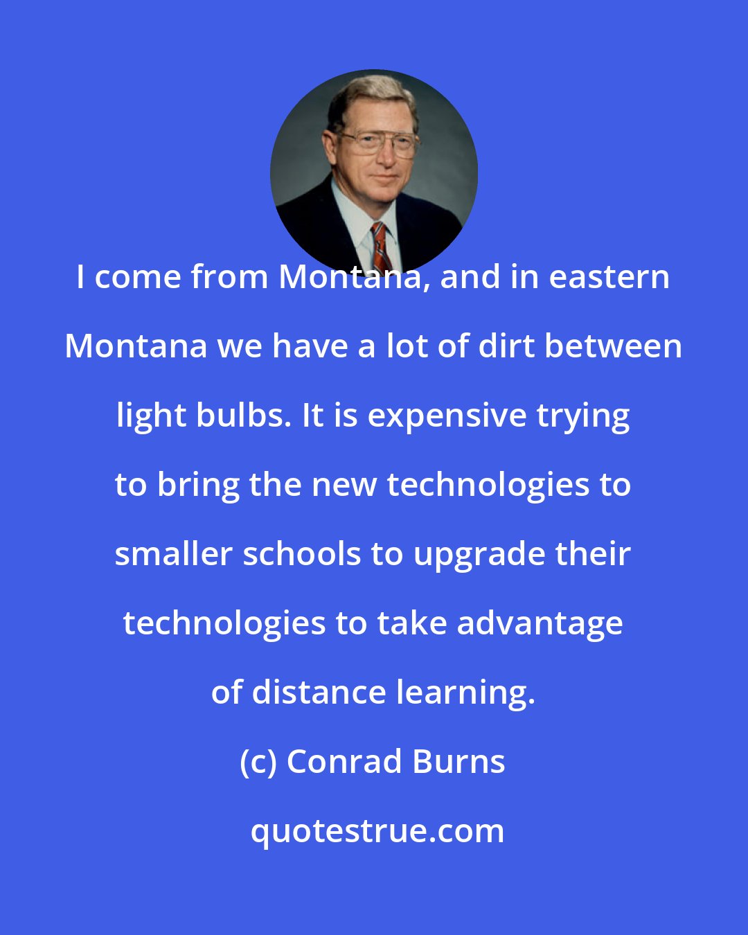 Conrad Burns: I come from Montana, and in eastern Montana we have a lot of dirt between light bulbs. It is expensive trying to bring the new technologies to smaller schools to upgrade their technologies to take advantage of distance learning.