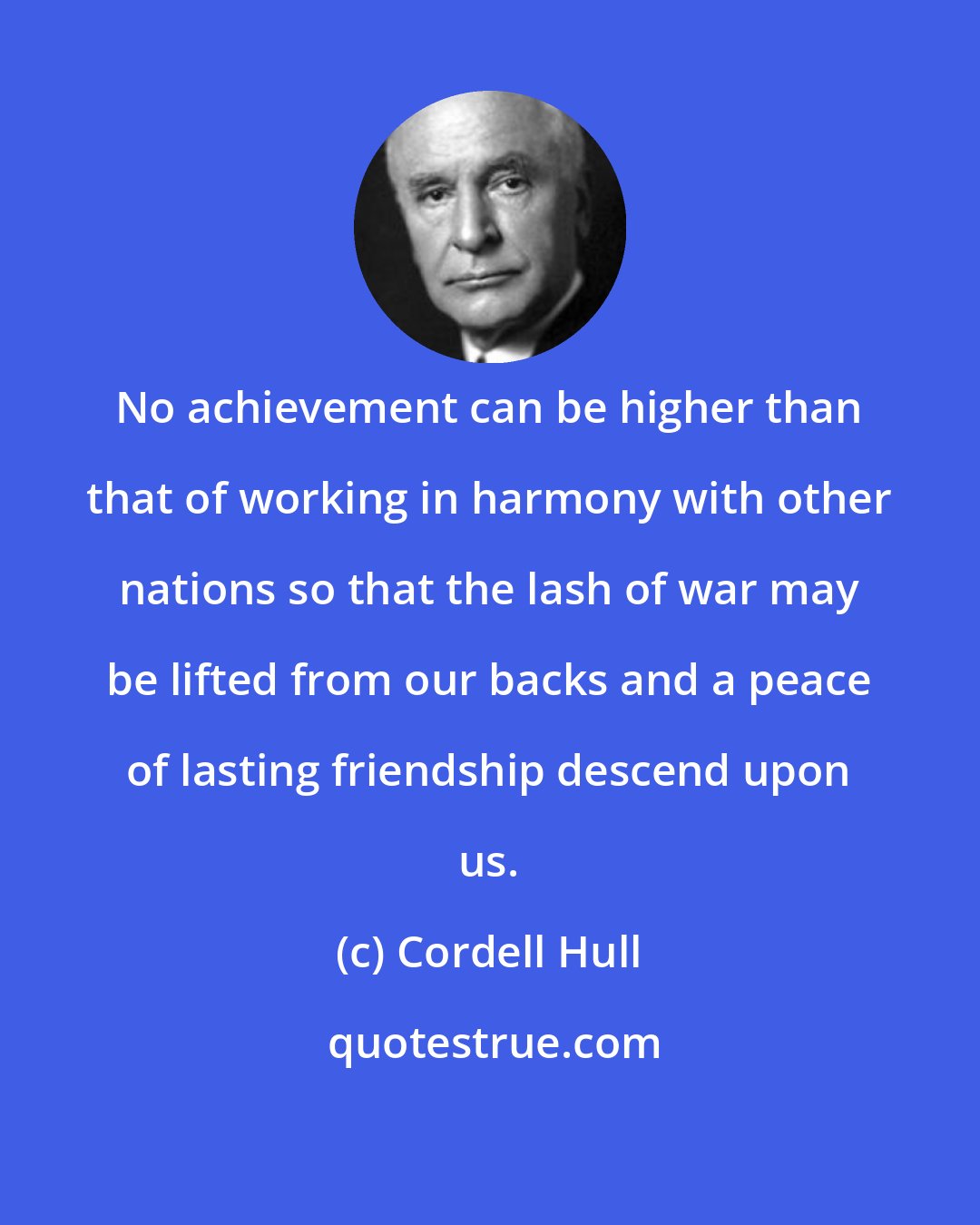 Cordell Hull: No achievement can be higher than that of working in harmony with other nations so that the lash of war may be lifted from our backs and a peace of lasting friendship descend upon us.
