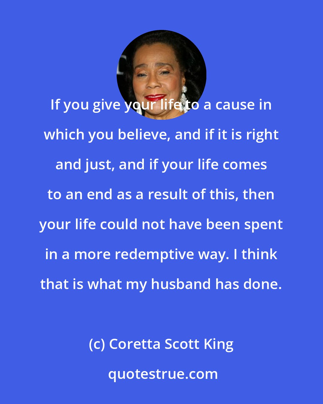Coretta Scott King: If you give your life to a cause in which you believe, and if it is right and just, and if your life comes to an end as a result of this, then your life could not have been spent in a more redemptive way. I think that is what my husband has done.