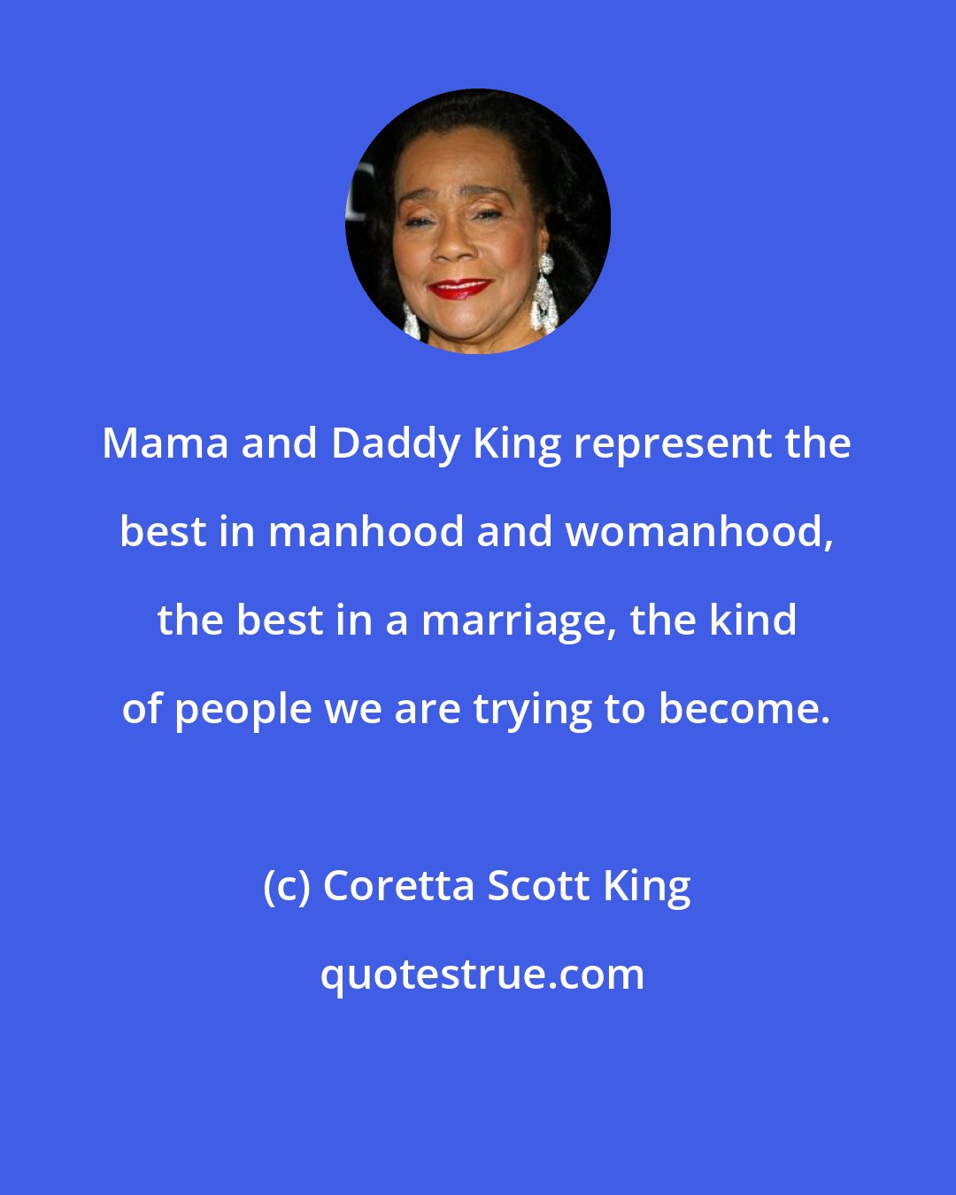 Coretta Scott King: Mama and Daddy King represent the best in manhood and womanhood, the best in a marriage, the kind of people we are trying to become.