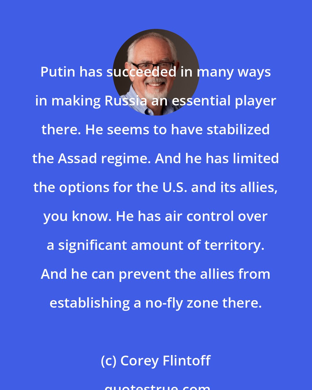 Corey Flintoff: Putin has succeeded in many ways in making Russia an essential player there. He seems to have stabilized the Assad regime. And he has limited the options for the U.S. and its allies, you know. He has air control over a significant amount of territory. And he can prevent the allies from establishing a no-fly zone there.