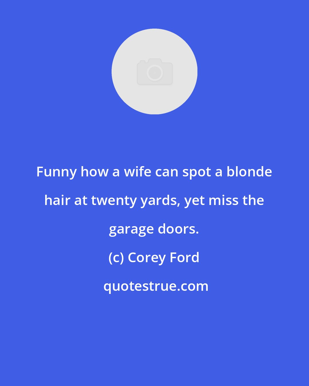 Corey Ford: Funny how a wife can spot a blonde hair at twenty yards, yet miss the garage doors.