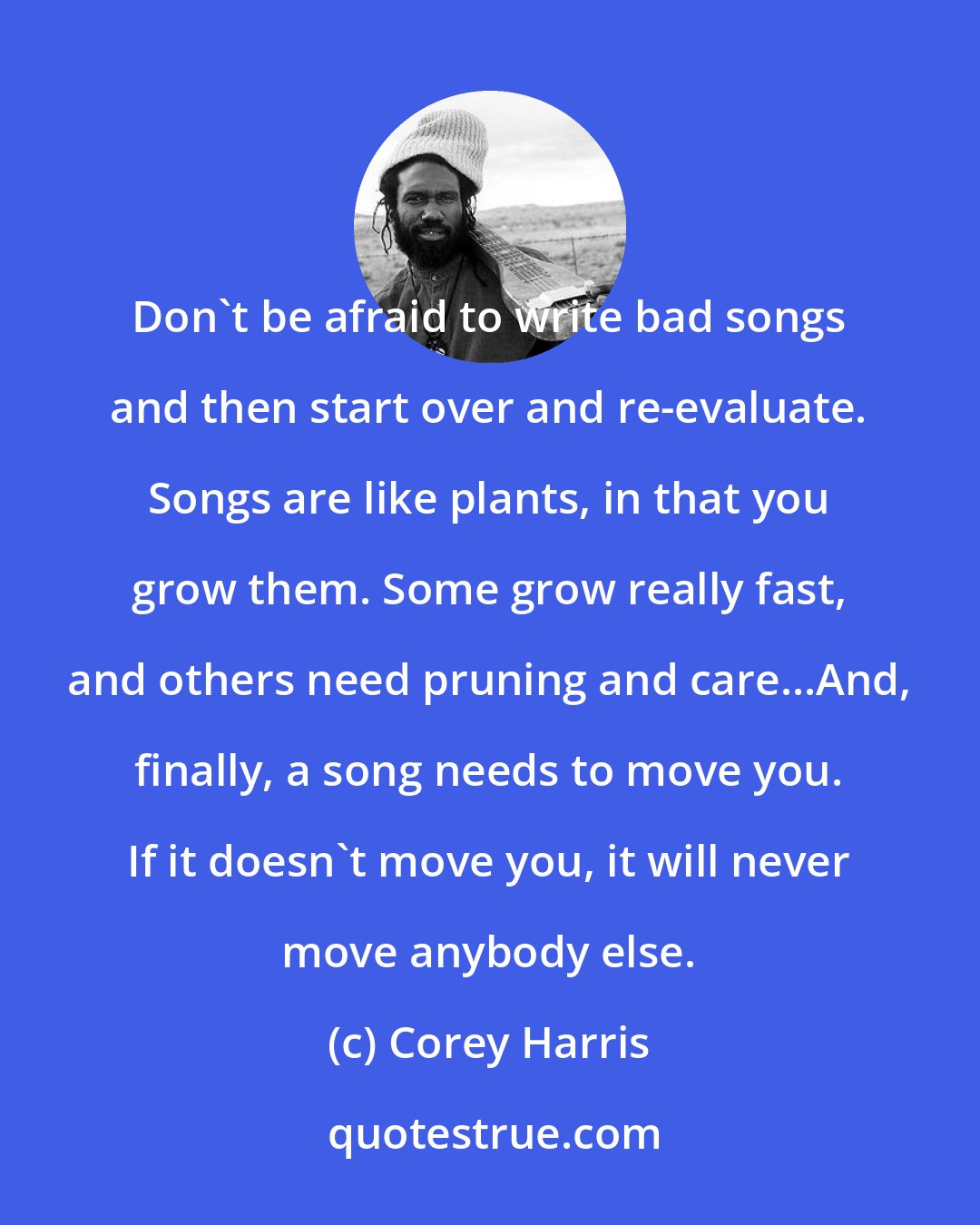 Corey Harris: Don't be afraid to write bad songs and then start over and re-evaluate. Songs are like plants, in that you grow them. Some grow really fast, and others need pruning and care...And, finally, a song needs to move you. If it doesn't move you, it will never move anybody else.
